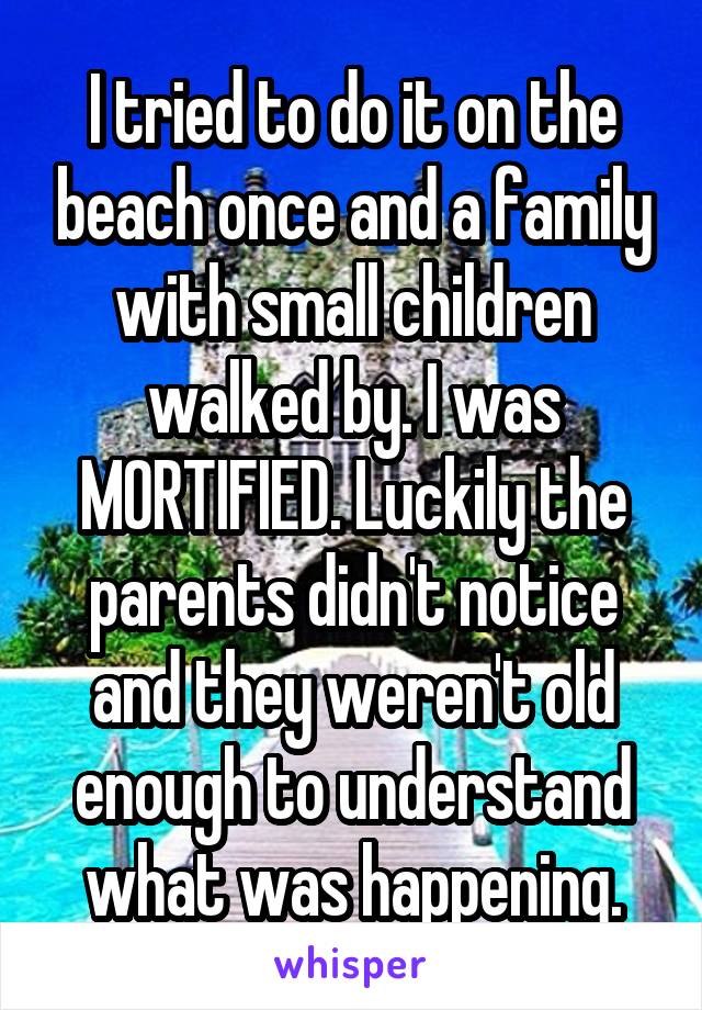I tried to do it on the beach once and a family with small children walked by. I was MORTIFIED. Luckily the parents didn't notice and they weren't old enough to understand what was happening.