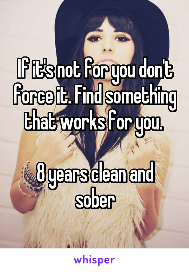 If it's not for you don't force it. Find something that works for you. 

8 years clean and sober