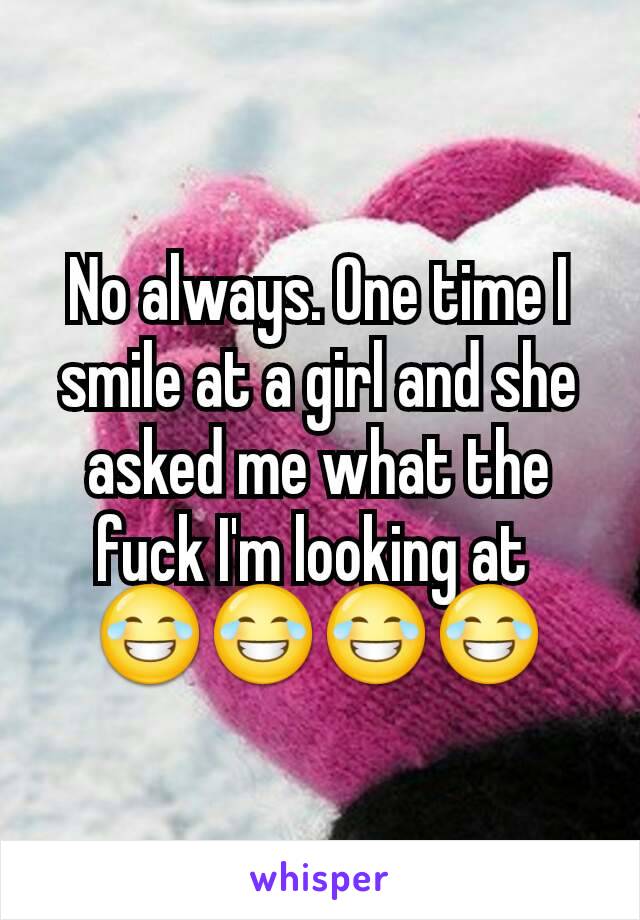 No always. One time I smile at a girl and she asked me what the fuck I'm looking at 
😂😂😂😂