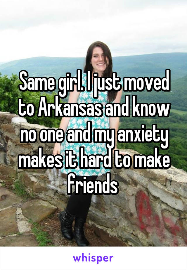 Same girl. I just moved to Arkansas and know no one and my anxiety makes it hard to make friends 