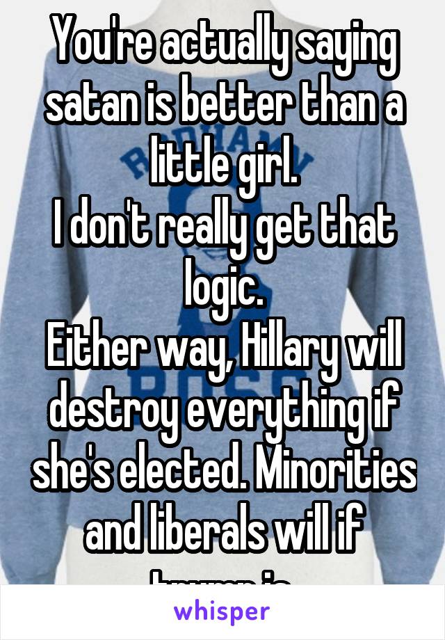 You're actually saying satan is better than a little girl.
I don't really get that logic.
Either way, Hillary will destroy everything if she's elected. Minorities and liberals will if trump is.