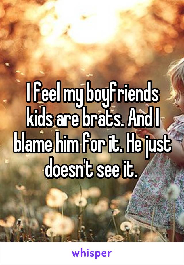 I feel my boyfriends kids are brats. And I blame him for it. He just doesn't see it. 