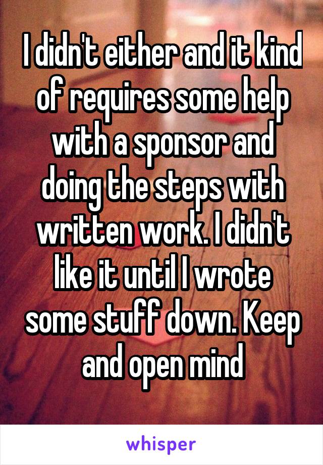 I didn't either and it kind of requires some help with a sponsor and doing the steps with written work. I didn't like it until I wrote some stuff down. Keep and open mind

