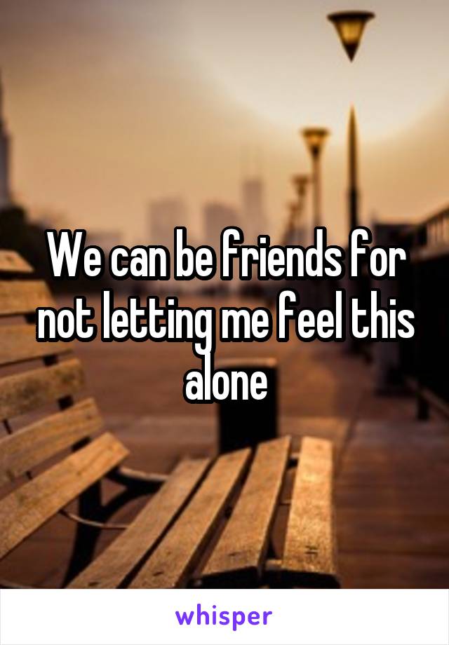We can be friends for not letting me feel this alone