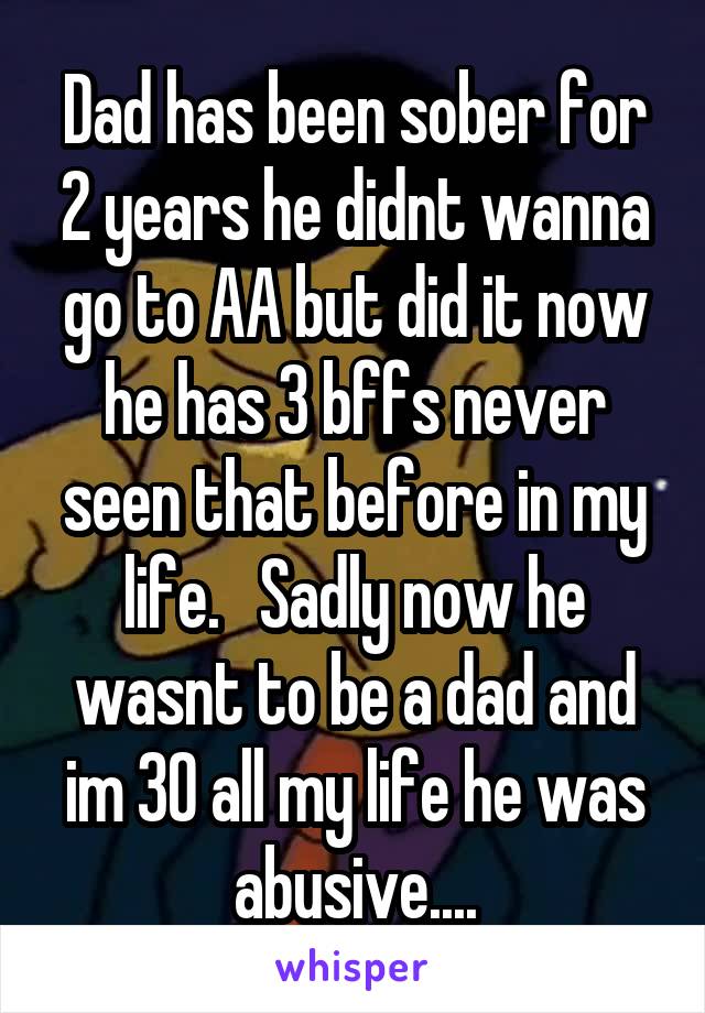 Dad has been sober for 2 years he didnt wanna go to AA but did it now he has 3 bffs never seen that before in my life.   Sadly now he wasnt to be a dad and im 30 all my life he was abusive....