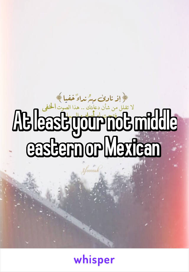 At least your not middle eastern or Mexican 