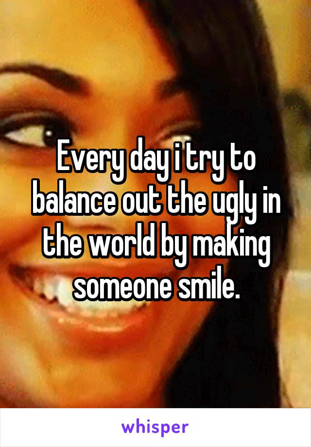 Every day i try to balance out the ugly in the world by making someone smile.