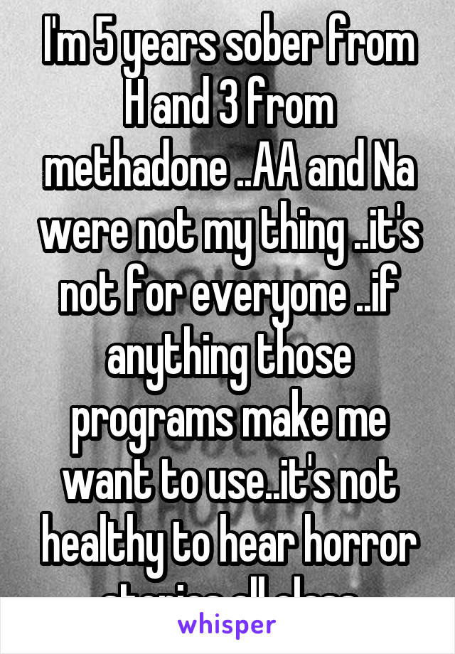 I'm 5 years sober from H and 3 from methadone ..AA and Na were not my thing ..it's not for everyone ..if anything those programs make me want to use..it's not healthy to hear horror stories all class