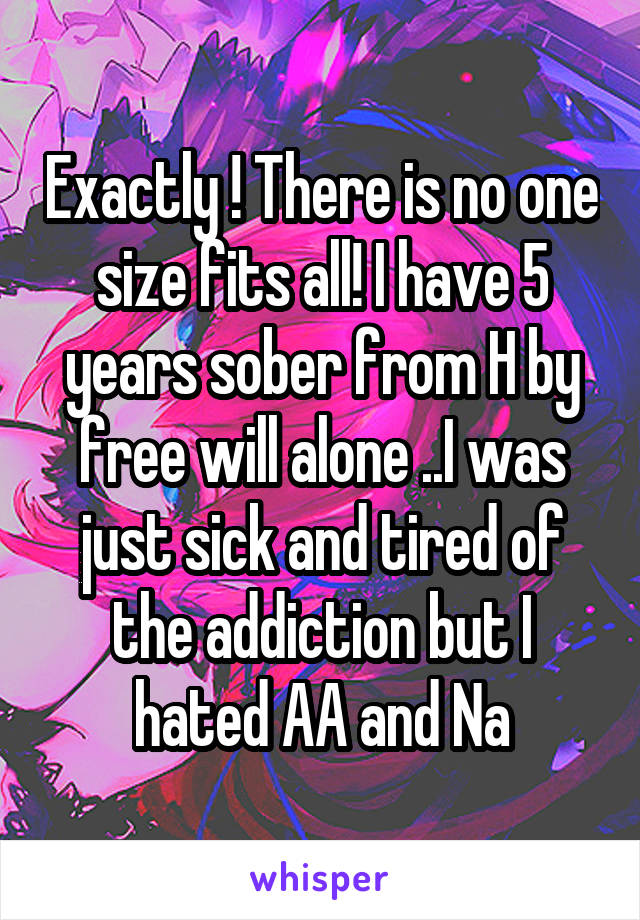 Exactly ! There is no one size fits all! I have 5 years sober from H by free will alone ..I was just sick and tired of the addiction but I hated AA and Na