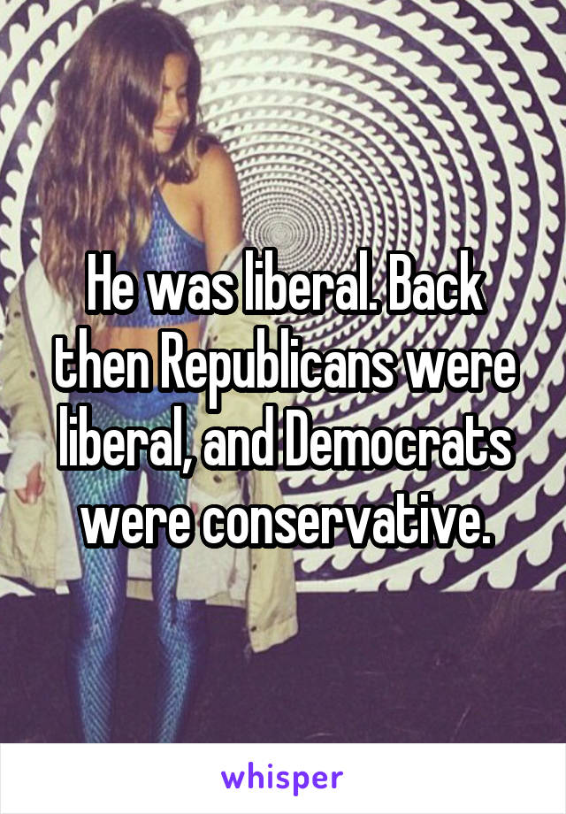 He was liberal. Back then Republicans were liberal, and Democrats were conservative.