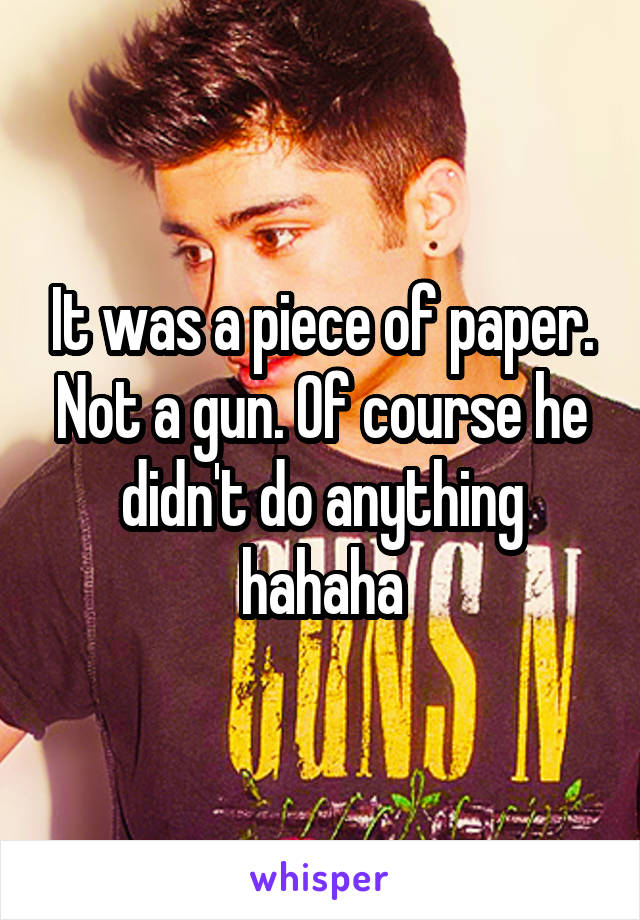 It was a piece of paper. Not a gun. Of course he didn't do anything hahaha