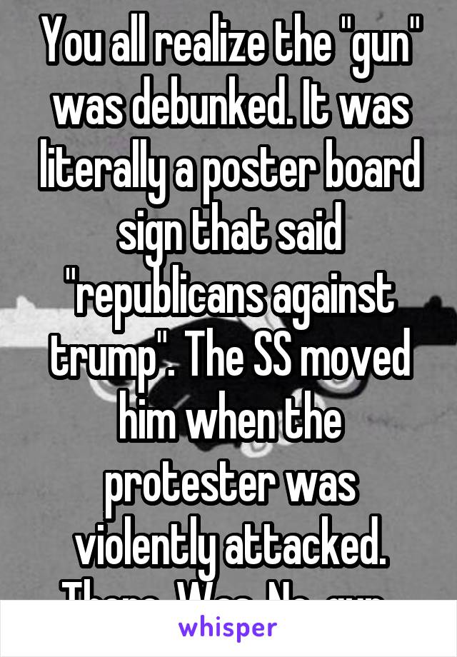 You all realize the "gun" was debunked. It was literally a poster board sign that said "republicans against trump". The SS moved him when the protester was violently attacked. There. Was. No. gun. 