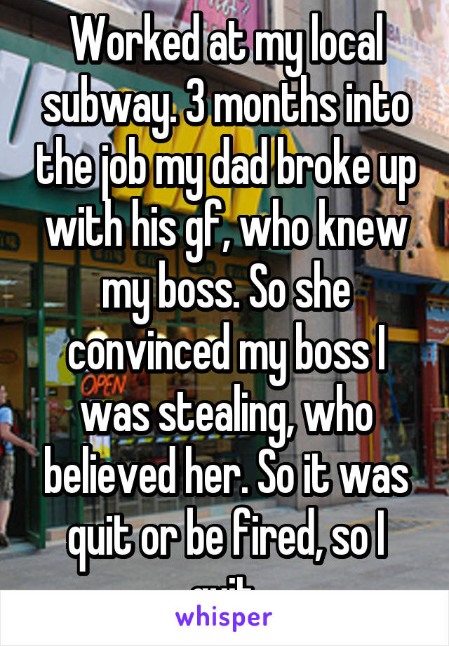 Worked at my local subway. 3 months into the job my dad broke up with his gf, who knew my boss. So she convinced my boss I was stealing, who believed her. So it was quit or be fired, so I quit.