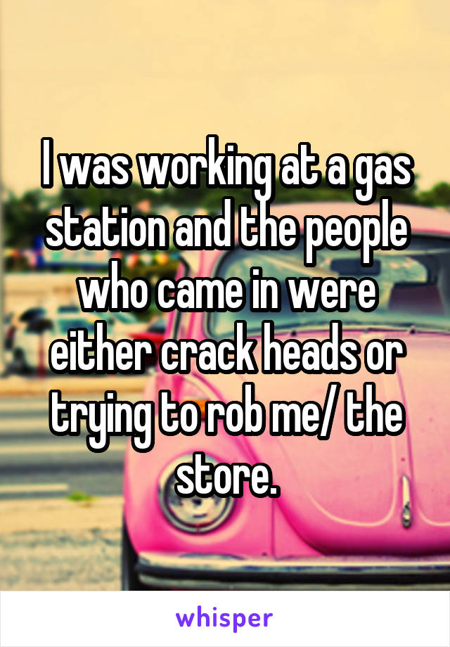 I was working at a gas station and the people who came in were either crack heads or trying to rob me/ the store.