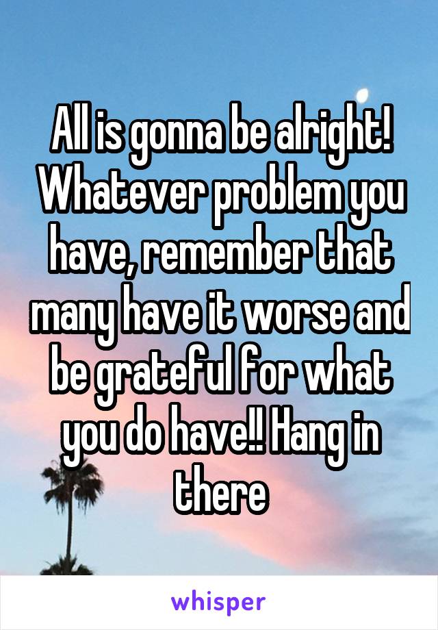 All is gonna be alright! Whatever problem you have, remember that many have it worse and be grateful for what you do have!! Hang in there