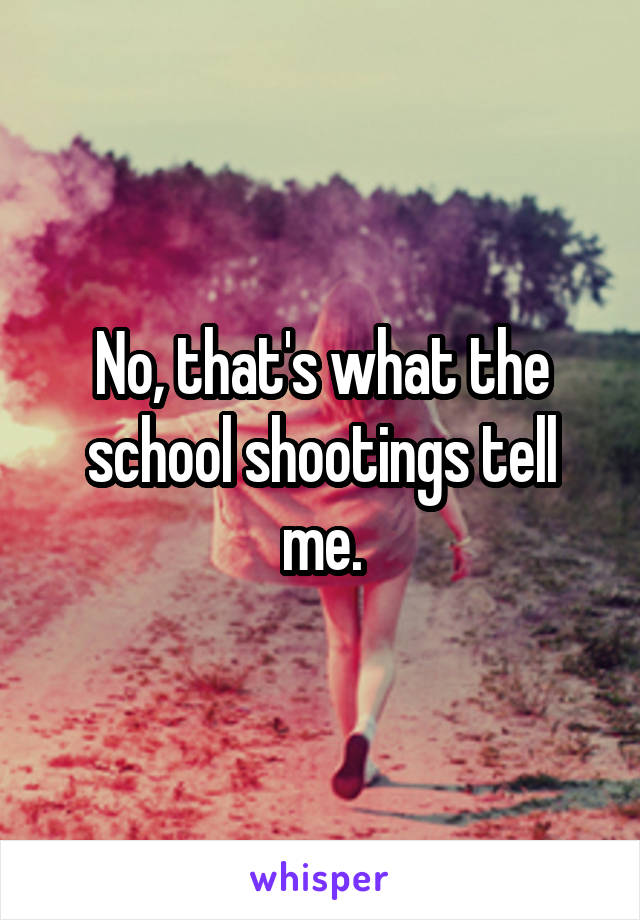 No, that's what the school shootings tell me.