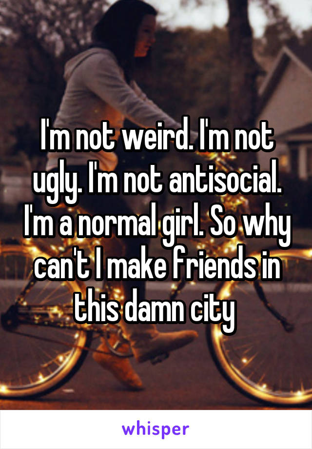 I'm not weird. I'm not ugly. I'm not antisocial. I'm a normal girl. So why can't I make friends in this damn city 