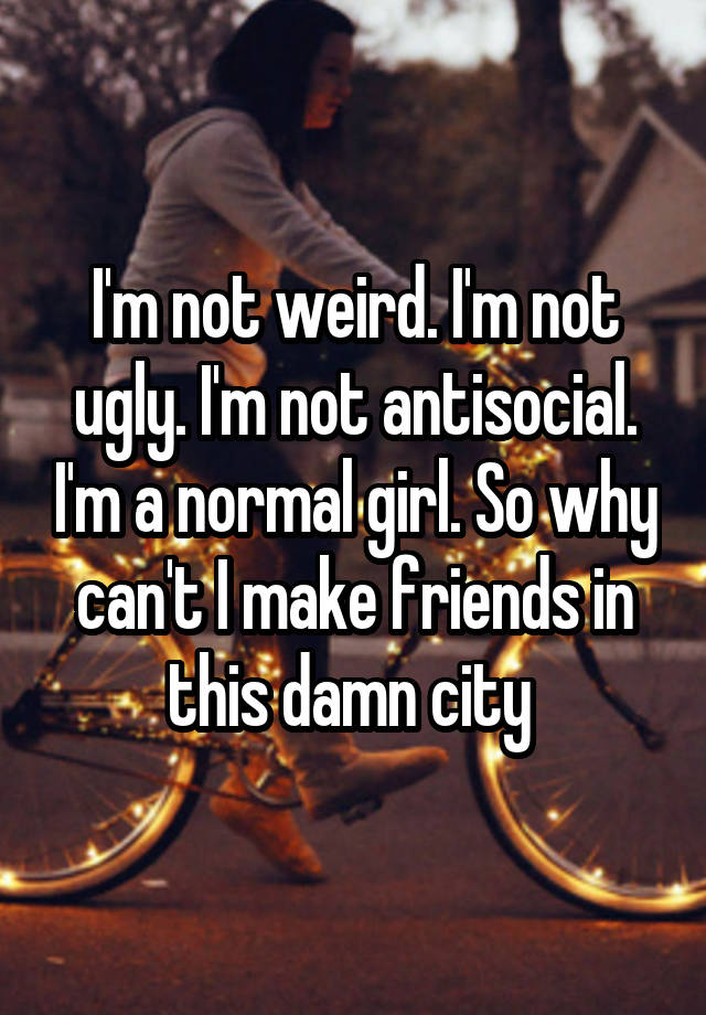 I'm not weird. I'm not ugly. I'm not antisocial. I'm a normal girl. So why can't I make friends in this damn city 