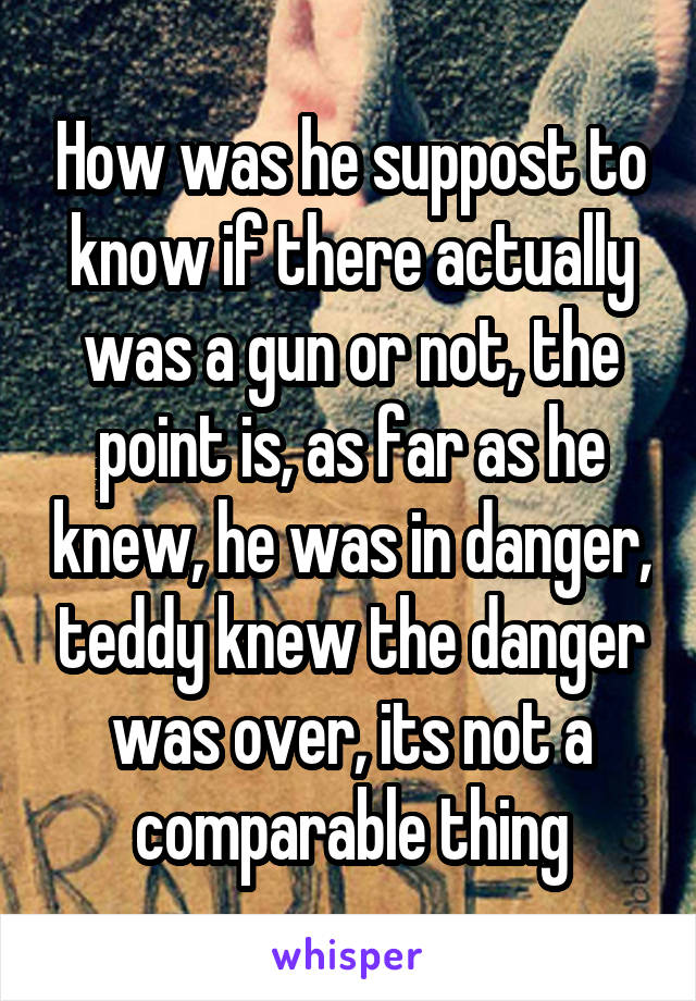 How was he suppost to know if there actually was a gun or not, the point is, as far as he knew, he was in danger, teddy knew the danger was over, its not a comparable thing