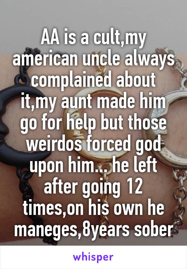 AA is a cult,my american uncle always complained about it,my aunt made him go for help but those weirdos forced god upon him... he left after going 12 times,on his own he maneges,8years sober