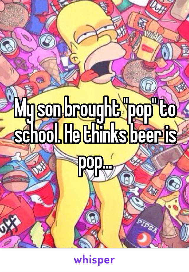 My son brought "pop" to school. He thinks beer is pop...