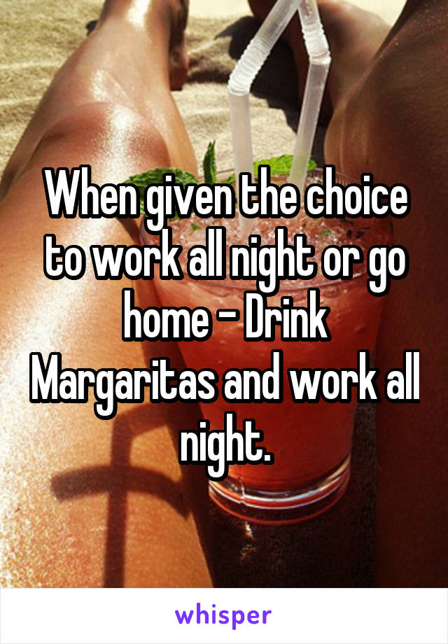 When given the choice to work all night or go home - Drink Margaritas and work all night.