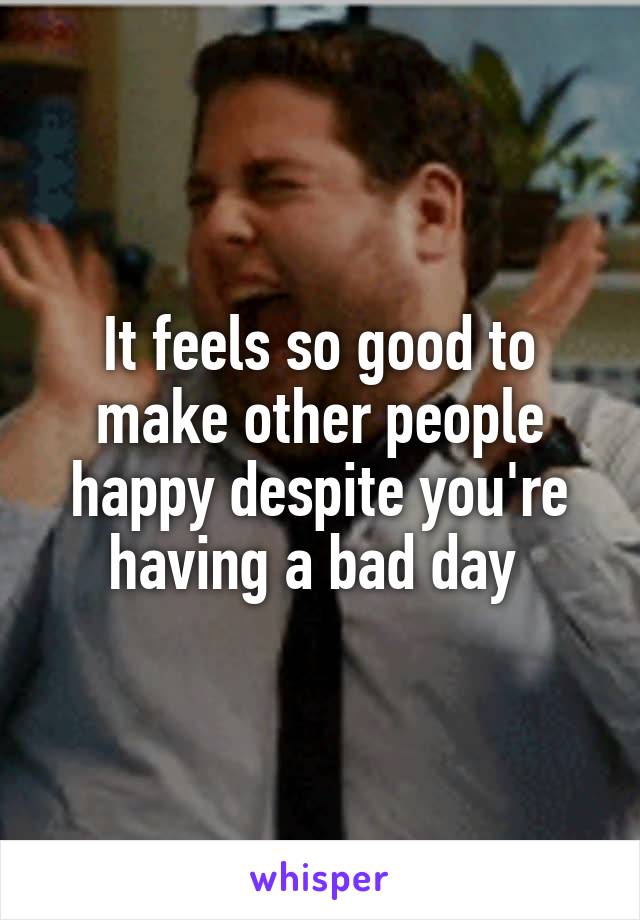 It feels so good to make other people happy despite you're having a bad day 