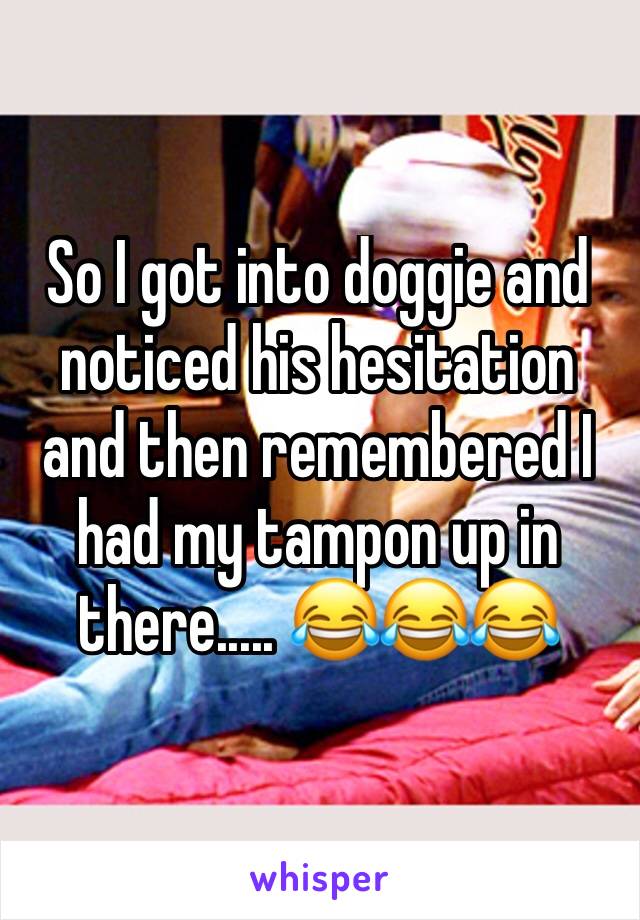 So I got into doggie and noticed his hesitation and then remembered I had my tampon up in there..... 😂😂😂 