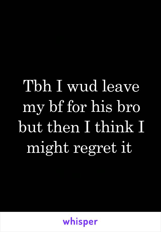 Tbh I wud leave my bf for his bro but then I think I might regret it 