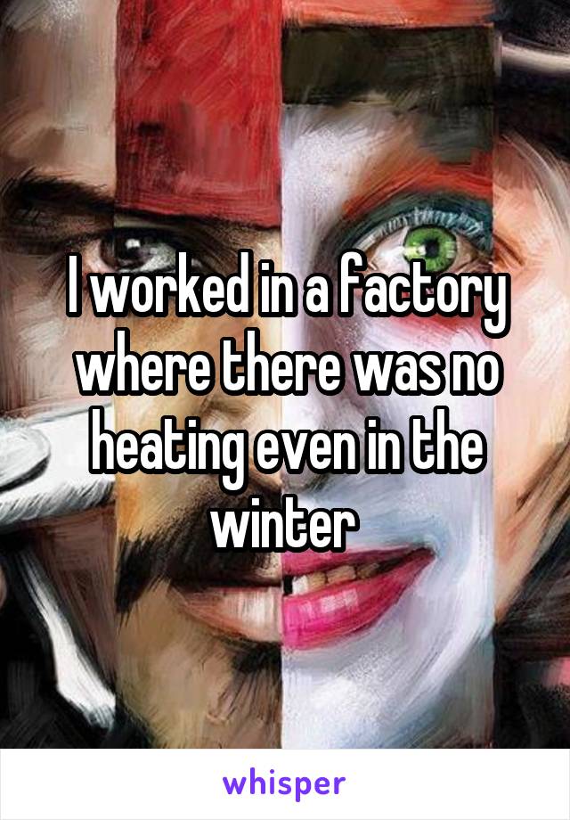 I worked in a factory where there was no heating even in the winter 