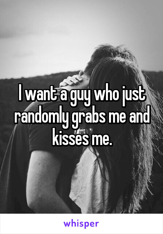 I want a guy who just randomly grabs me and kisses me.