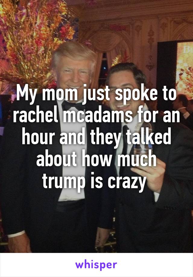 My mom just spoke to rachel mcadams for an hour and they talked about how much trump is crazy 