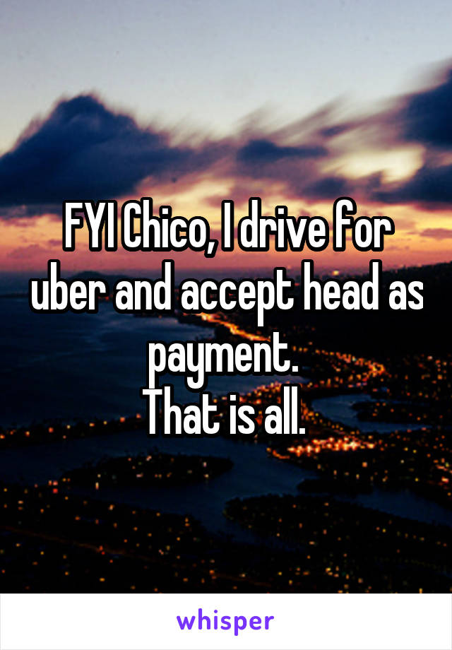 FYI Chico, I drive for uber and accept head as payment. 
That is all. 