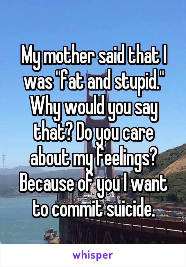 My mother said that I was "fat and stupid." Why would you say that? Do you care
about my feelings? Because of you I want to commit suicide.