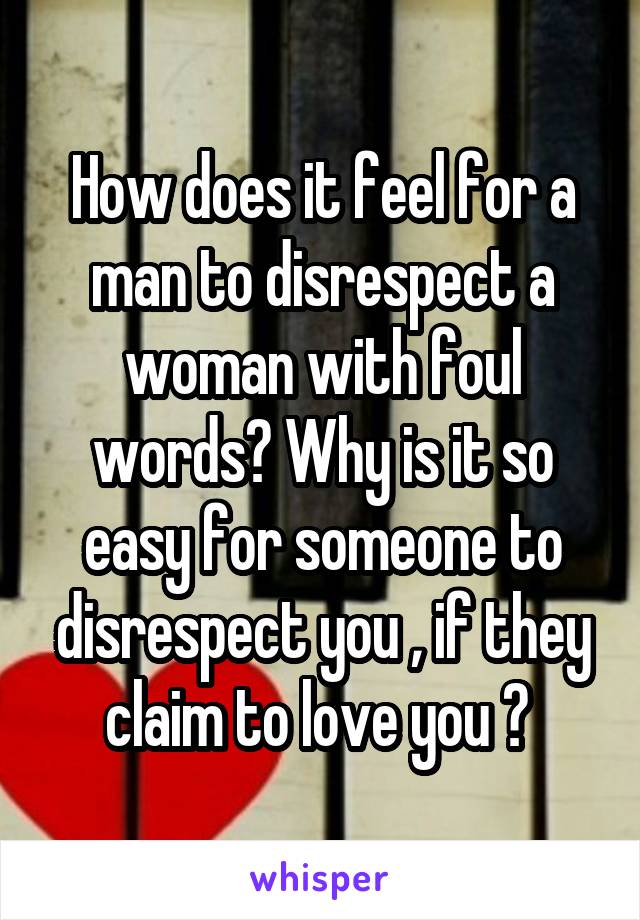 How does it feel for a man to disrespect a woman with foul words? Why is it so easy for someone to disrespect you , if they claim to love you ? 