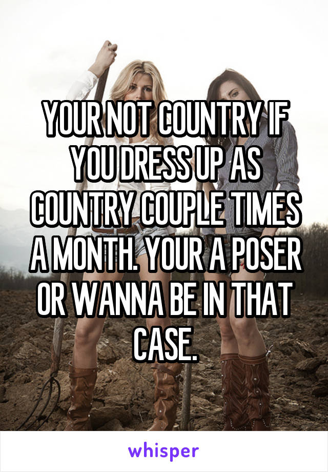 YOUR NOT COUNTRY IF YOU DRESS UP AS COUNTRY COUPLE TIMES A MONTH. YOUR A POSER OR WANNA BE IN THAT CASE.