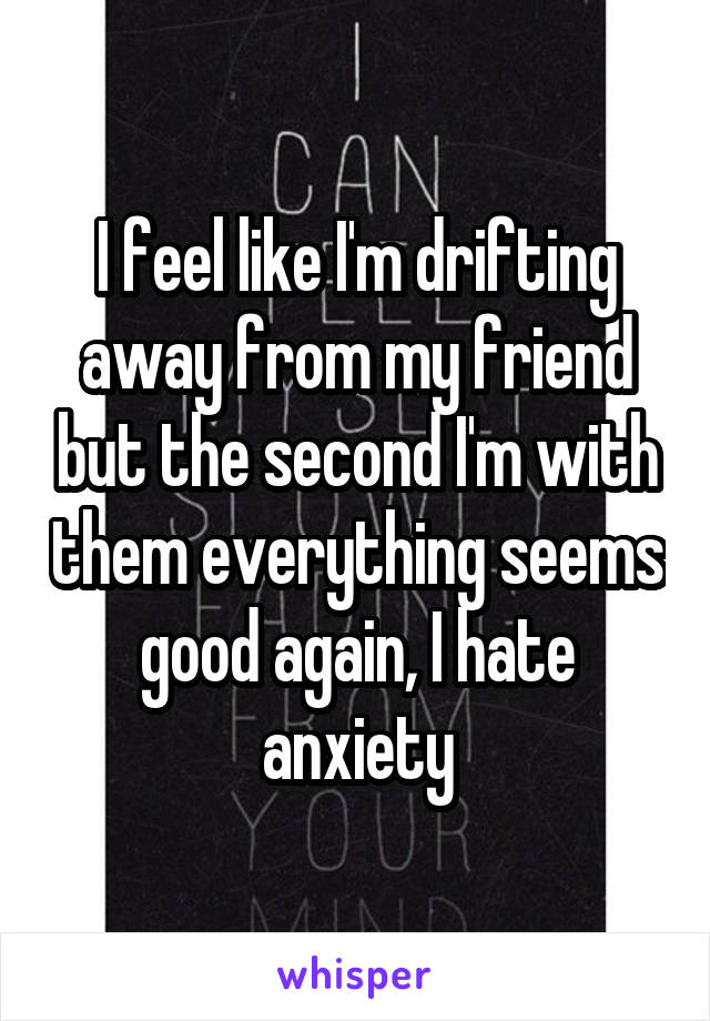 I feel like I'm drifting away from my friend but the second I'm with them everything seems good again, I hate anxiety