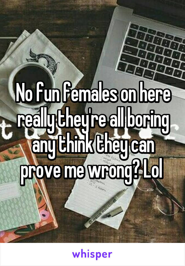 No fun females on here really they're all boring any think they can prove me wrong? Lol 