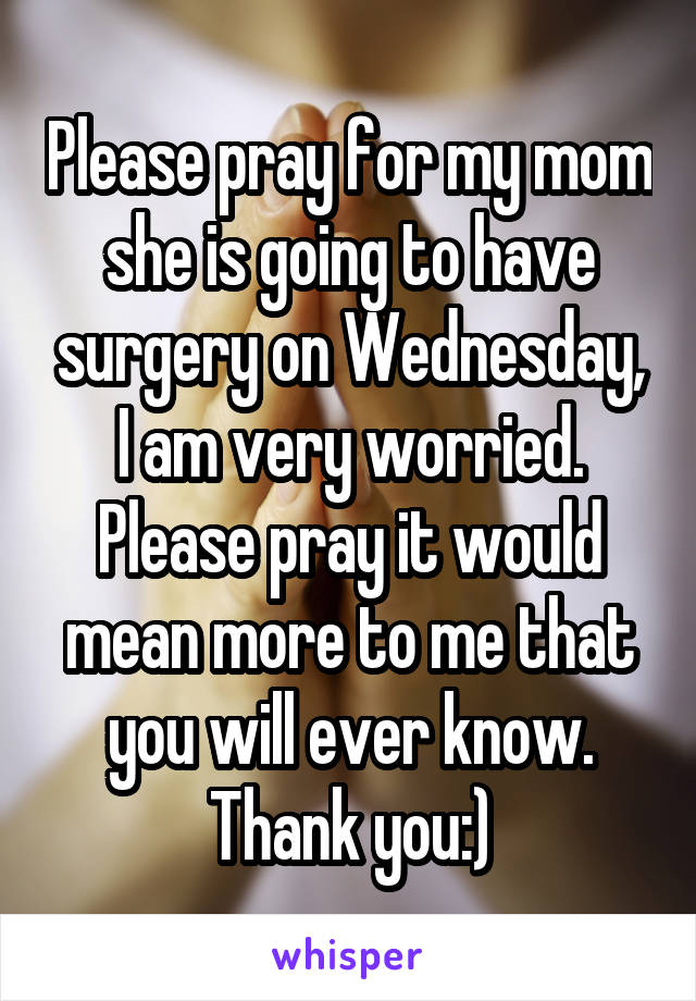 Please pray for my mom she is going to have surgery on Wednesday, I am very worried. Please pray it would mean more to me that you will ever know. Thank you:)