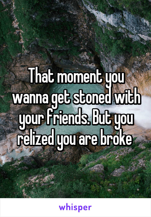 That moment you wanna get stoned with your friends. But you relized you are broke 