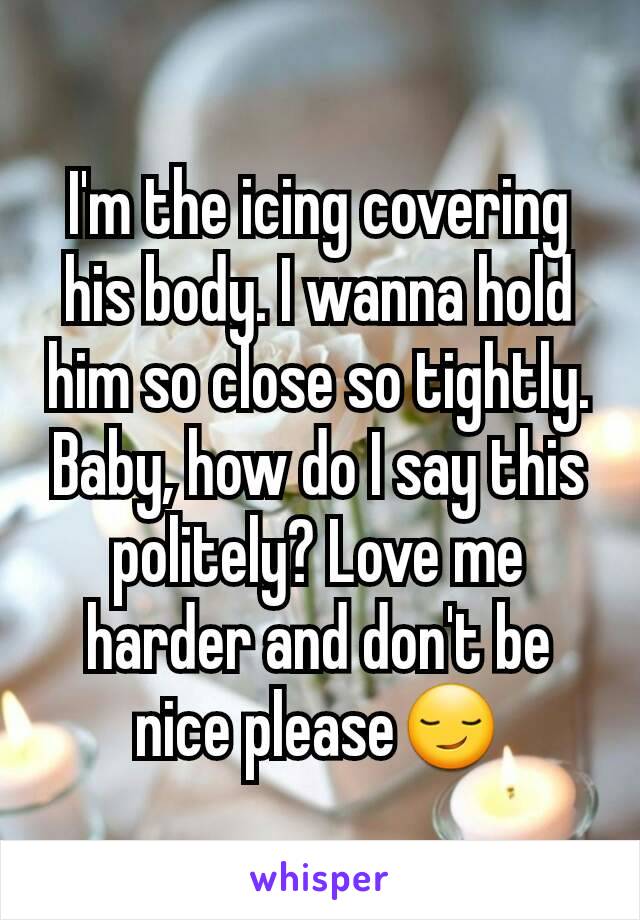 I'm the icing covering his body. I wanna hold him so close so tightly. Baby, how do I say this politely? Love me harder and don't be nice please😏