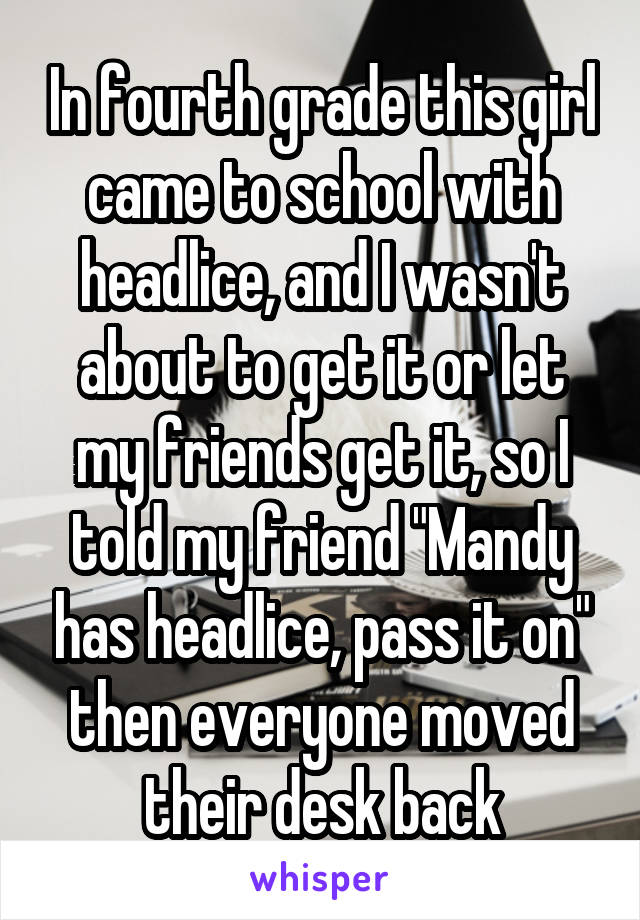 In fourth grade this girl came to school with headlice, and I wasn't about to get it or let my friends get it, so I told my friend "Mandy has headlice, pass it on" then everyone moved their desk back