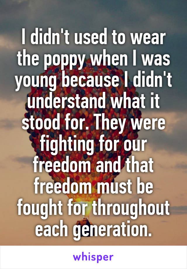 I didn't used to wear the poppy when I was young because I didn't understand what it stood for. They were fighting for our freedom and that freedom must be fought for throughout each generation.