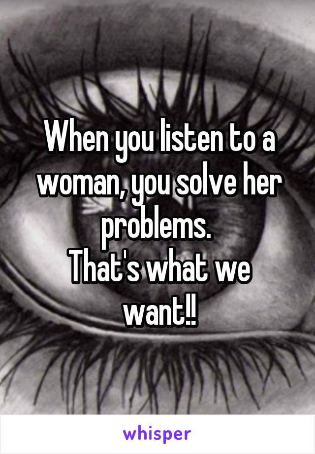 When you listen to a woman, you solve her problems. 
That's what we want!!