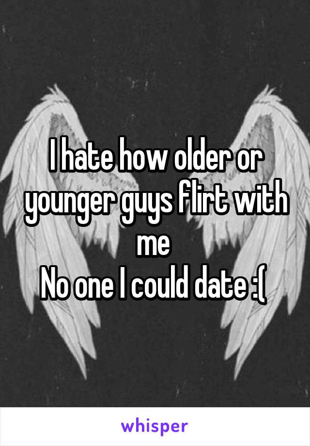 I hate how older or younger guys flirt with me 
No one I could date :( 