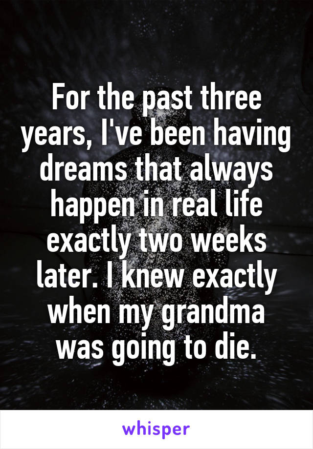 For the past three years, I've been having dreams that always happen in real life exactly two weeks later. I knew exactly when my grandma was going to die.