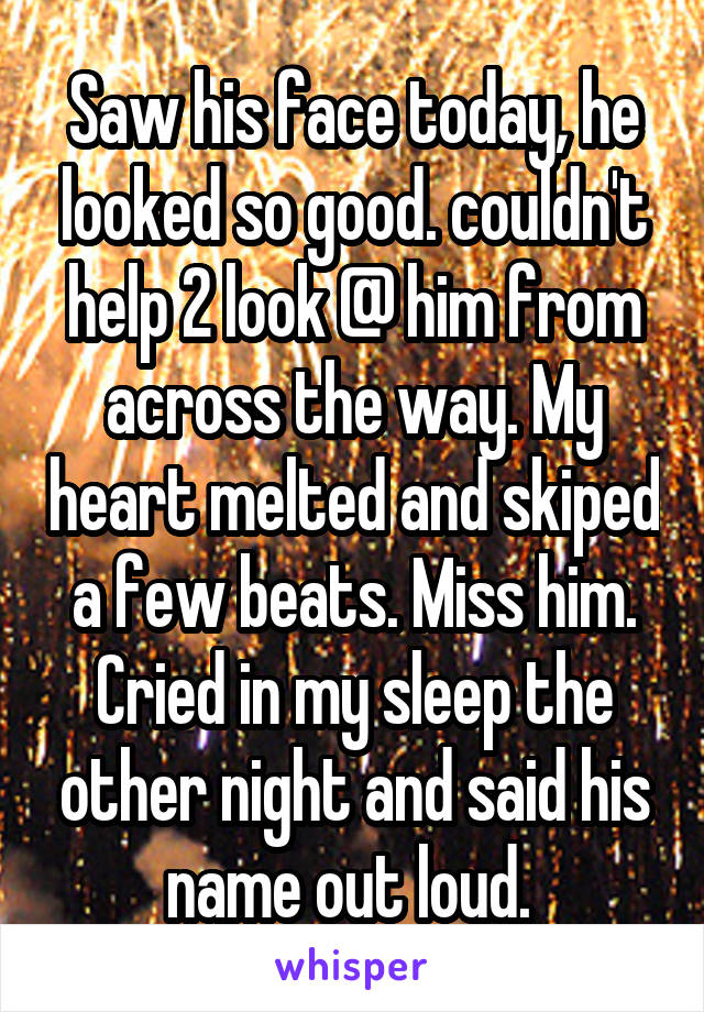 Saw his face today, he looked so good. couldn't help 2 look @ him from across the way. My heart melted and skiped a few beats. Miss him. Cried in my sleep the other night and said his name out loud. 