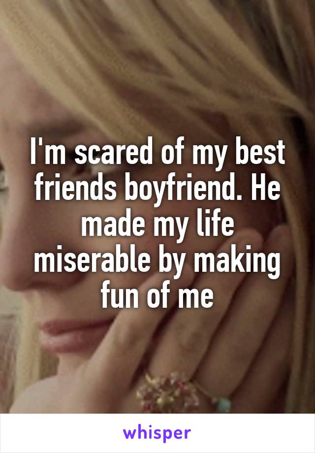 I'm scared of my best friends boyfriend. He made my life miserable by making fun of me