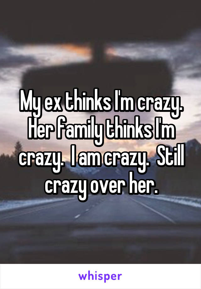 My ex thinks I'm crazy. Her family thinks I'm crazy.  I am crazy.  Still crazy over her.