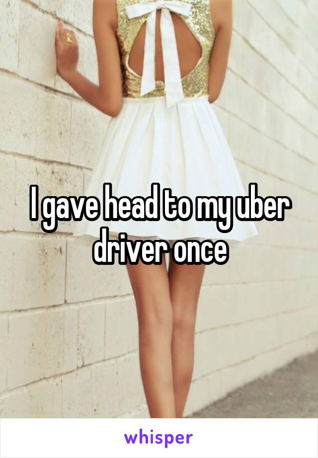 I gave head to my uber driver once